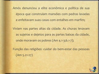 Amós denunciou a elite econômica e política de sua
época que construíam mansões com pedras lavadas
e enfeitavam suas casas com entalhes em marfim;
Viviam nas partes altas da cidade. As chuvas levavam
as sujeiras e dejetos para as partes baixas da cidade,
onde moravam os pobres (Am 4.1-3;6.1-7);
Função das religiões: cuidar do bem-estar das pessoas
(Am 5.21-27)
 