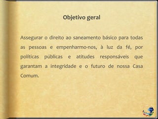 Objetivo geral
Assegurar o direito ao saneamento básico para todas
as pessoas e empenharmo-nos, à luz da fé, por
políticas públicas e atitudes responsáveis que
garantam a integridade e o futuro de nossa Casa
Comum.
 
