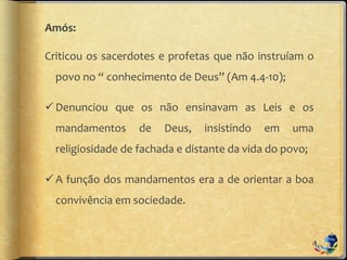 Amós:
Criticou os sacerdotes e profetas que não instruíam o
povo no “ conhecimento de Deus” (Am 4.4-10);
Denunciou que os não ensinavam as Leis e os
mandamentos de Deus, insistindo em uma
religiosidade de fachada e distante da vida do povo;
A função dos mandamentos era a de orientar a boa
convivência em sociedade.
 