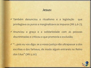 Jesus:
 Também denunciou o ritualismo e a legislação que
privilegiava os puros e marginalizava os impuros (Mt 5.6-7);
 Anunciou a graça e a solidariedade com as pessoas
discriminadas e criticou o que promovia a exclusão;
 “...pois eu vos digo: se a vossa justiça não ultrapassar a dos
escribas e dos fariseus, de modo algum entrareis no Reino
dos Céus” (Mt 5.20).
 