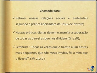 Chamado para:
Refazer nossas relações sociais e ambientais
seguindo a prática libertadora de Jesus de Nazaré;
Nossas práticas diárias devem transmitir a superação
de todas as barreiras que nos dividem (Gl 3.28);
Lembrar: “ Todas as vezes que o fizeste a um destes
mais pequenos, que são meus irmãos, foi a mim que
o fizeste”. (Mt 25.40)
 
