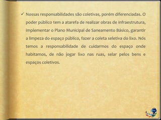  Nossas responsabilidades são coletivas, porém diferenciadas. O
poder público tem a atarefa de realizar obras de infraestrutura,
implementar o Plano Municipal de Saneamento Básico, garantir
a limpeza do espaço público, fazer a coleta seletiva do lixo. Nós
temos a responsabilidade de cuidarmos do espaço onde
habitamos, de não jogar lixo nas ruas, selar pelos bens e
espaços coletivos.
 
