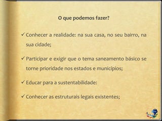 O que podemos fazer?
Conhecer a realidade: na sua casa, no seu bairro, na
sua cidade;
Participar e exigir que o tema saneamento básico se
torne prioridade nos estados e municípios;
Educar para a sustentabilidade:
Conhecer as estruturais legais existentes;
 