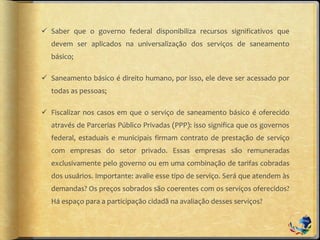  Saber que o governo federal disponibiliza recursos significativos que
devem ser aplicados na universalização dos serviços de saneamento
básico;
 Saneamento básico é direito humano, por isso, ele deve ser acessado por
todas as pessoas;
 Fiscalizar nos casos em que o serviço de saneamento básico é oferecido
através de Parcerias Público Privadas (PPP): isso significa que os governos
federal, estaduais e municipais firmam contrato de prestação de serviço
com empresas do setor privado. Essas empresas são remuneradas
exclusivamente pelo governo ou em uma combinação de tarifas cobradas
dos usuários. Importante: avalie esse tipo de serviço. Será que atendem às
demandas? Os preços sobrados são coerentes com os serviços oferecidos?
Há espaço para a participação cidadã na avaliação desses serviços?
 