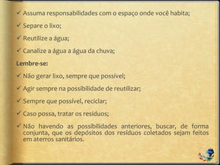  Assuma responsabilidades com o espaço onde você habita;
 Separe o lixo;
 Reutilize a água;
 Canalize a água a água da chuva;
Lembre-se:
 Não gerar lixo, sempre que possível;
 Agir sempre na possibilidade de reutilizar;
 Sempre que possível, reciclar;
 Caso possa, tratar os resíduos;
 Não havendo as possibilidades anteriores, buscar, de forma
conjunta, que os depósitos dos resíduos coletados sejam feitos
em aterros sanitários.
 