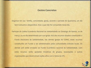Gestos Concretos
Organize em sua família, comunidade, igreja, durante o período de Quaresma, um dia
Sem Consumo e desperdício. Doe o que não for consumido nesse dia.
Participe da Coleta Ecumênica Nacional da Solidariedade no Domingo de Ramos, 20 de
março, ou no dia determinado por sua Igreja. 60% dos recursos doados constituirão o
Fundo Diocesano de Solidariedade, nas demais igrejas do CONIC, esses recursos
constituirão um Fundo a ser administrados pelas comunidades eclesiais locais. Os
demais 40% serão enviados ao Fundo Ecumênico nacional da Solidariedade. Com
estes recursos serão apoiadas iniciativas de grupos, associações e outras
organizações que desenvolvam ações afins com o tema da CFE.
 