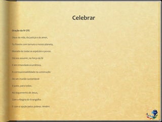 Celebrar
Oração da IV CFE
Deus da vida, da justiça e do amor,
Tu fizeste com ternura o nosso planeta,
Morada de todas as espécies e povos.
Dá-nos assumir, na força da fé
E em irmandade ecumênica,
A corresponsabilidade na construção
De um mundo sustentável
E justo, para todos.
No seguimento de Jesus,
Com a Alegria do Evangelho
E com a opção pelos pobres. Amém!
 