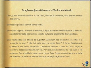 Oração conjunta Misereor e Pão Para o Mundo
Deus, justo e misericordioso, a Tua Terra, nossa Casa Comum, está em um estado
deplorável.
Milhões de pessoas sofrem com a fome.
Em muitos lugares, o direito à moradia, à água e ao saneamento básico, o direito à
autodeterminação econômica, social e cultural é largamente desrespeitado.
Estas realidades são difíceis de suportar. Assustam-nos. Fechamos os olhos e a
sensação de que “ Não há nada que eu possa fazer” é forte. Paralisa-nos.
Queremos sair dessa armadilha. Queremos acolher o dom da Tua Criação e
assumir a responsabilidade por ela. Por isso, necessitamos da Tua ajuda e Te
rogamos: Que o cuidado para com a nossa Casa Comum nos dê uma voz forte
para denunciar todas as formas abusivas de exploração econômica.
 