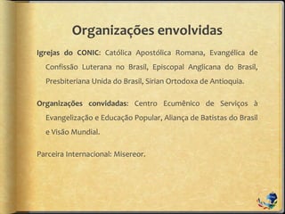 Organizações envolvidas
Igrejas do CONIC: Católica Apostólica Romana, Evangélica de
Confissão Luterana no Brasil, Episcopal Anglicana do Brasil,
Presbiteriana Unida do Brasil, Sirian Ortodoxa de Antioquia.
Organizações convidadas: Centro Ecumênico de Serviços à
Evangelização e Educação Popular, Aliança de Batistas do Brasil
e Visão Mundial.
Parceira Internacional: Misereor.
 