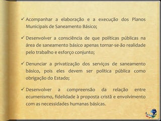  Acompanhar a elaboração e a execução dos Planos
Municipais de Saneamento Básico;
 Desenvolver a consciência de que políticas públicas na
área de saneamento básico apenas tornar-se-ão realidade
pelo trabalho e esforço conjunto;
 Denunciar a privatização dos serviços de saneamento
básico, pois eles devem ser política pública como
obrigação do Estado;
 Desenvolver a compreensão da relação entre
ecumenismo, fidelidade à proposta cristã e envolvimento
com as necessidades humanas básicas.
 