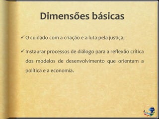 Dimensões básicas
O cuidado com a criação e a luta pela justiça;
Instaurar processos de diálogo para a reflexão crítica
dos modelos de desenvolvimento que orientam a
política e a economia.
 