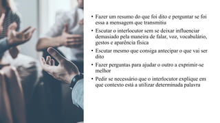 • Fazer um resumo do que foi dito e perguntar se foi
essa a mensagem que transmitiu
• Escutar o interlocutor sem se deixar influenciar
demasiado pela maneira de falar, voz, vocabulário,
gestos e aparência física
• Escutar mesmo que consiga antecipar o que vai ser
dito
• Fazer perguntas para ajudar o outro a exprimir-se
melhor
• Pedir se necessário que o interlocutor explique em
que contexto está a utilizar determinada palavra
 