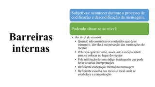 Barreiras
internas
Subjetivas: acontecer durante o processo de
codificação e descodificação da mensagem,
Podendo situar-se ao nível:
• Ao nível do emissor
• Quando não assimilou os conteúdos que deve
transmitir, devido à má perceção das motivações do
recetor
• Pelo seu egocentrismo, associado á incapacidade
para se colocar no lugar do recetor
• Pela utilização de um código inadequado que pode
levar a várias interpretações
• Deficiente elaboração mental da mensagem
• Deficiente escolha dos meios e local onde se
estabelece a comunicação
 