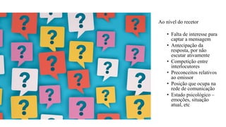Ao nível do recetor
• Falta de interesse para
captar a mensagem
• Antecipação da
resposta, por não
escutar ativamente
• Competição entre
interlocutores
• Preconceitos relativos
ao emissor
• Posição que ocupa na
rede de comunicação
• Estado psicológico –
emoções, situação
atual, etc
 