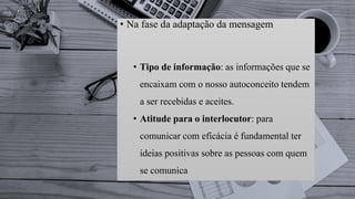 • Na fase da adaptação da mensagem
• Tipo de informação: as informações que se
encaixam com o nosso autoconceito tendem
a ser recebidas e aceites.
• Atitude para o interlocutor: para
comunicar com eficácia é fundamental ter
ideias positivas sobre as pessoas com quem
se comunica
 