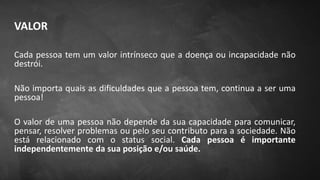 VALOR
Cada pessoa tem um valor intrínseco que a doença ou incapacidade não
destrói.
Não importa quais as dificuldades que a pessoa tem, continua a ser uma
pessoa!
O valor de uma pessoa não depende da sua capacidade para comunicar,
pensar, resolver problemas ou pelo seu contributo para a sociedade. Não
está relacionado com o status social. Cada pessoa é importante
independentemente da sua posição e/ou saúde.
 