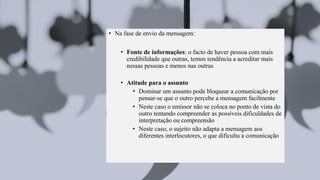 • Na fase de envio da mensagem:
• Fonte de informações: o facto de haver pessoa com mais
credibilidade que outras, temos tendência a acreditar mais
nessas pessoas e menos nas outras
• Atitude para o assunto
• Dominar um assunto pode bloquear a comunicação por
pensar-se que o outro percebe a mensagem facilmente
• Neste caso o emissor não se coloca no ponto de vista do
outro tentando compreender as possíveis dificuldades de
interpretação ou compreensão
• Neste caso, o sujeito não adapta a mensagem aos
diferentes interlocutores, o que dificulta a comunicação
 