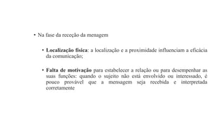 • Na fase da receção da menagem
• Localização física: a localização e a proximidade influenciam a eficácia
da comunicação;
• Falta de motivação para estabelecer a relação ou para desempenhar as
suas funções: quando o sujeito não está envolvido ou interessado, é
pouco provável que a mensagem seja recebida e interpretada
corretamente
 