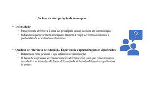Na fase da interpretação da mensagem
• Defensidade
• Uma postura defensiva é uma das principais causas da falha de comunicação
• Indivíduos que se sentem ameaçados tendem a reagir de forma a diminuir a
probabilidade de entendimento mútuo
• Quadros de referencia de Educação, Experiencia e aprendizagem de significados
• Diferenças entre pessoas o que dificulta a comunicação
• O facto de as pessoas viverem em meios diferentes faz com que percecionem a
realidade e as situações de forma diferenciada atribuindo diferentes significados
ás coisas
 