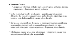 • Valores e Crenças
• As pessoas valorizam atributos e crenças diferentes em função das suas
experiencias e da educação que vivenciaram
• Evitar contradizer o outro abertamente – quando sugerem opiniões
diferentes das suas, procure perceber as razões do outro e justifique o seu
ponto de vista de forma objetiva e sem juízos de valor
• Dar espaço a outras ideias: deixe que os outros exprimam as suas ideias e
necessidades, demonstrando preocupação e consideração por elas,
procurando estabelecer pontos em comum e demonstrar envolvimento.
• Não falar ao mesmo tempo nem interromper – é importante esperar pelo
momento apropriado para dar a sua opinião
 