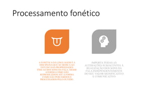 Processamento fonético
A FONÉTICA DA LINGUAGEM É A
DISCIPLINA QUE SE DEDICAAO
ESTUDO DAS PROPRIEDADES
FÍSICAS DOS SONS DA FALA, DESDE
A FORMA COMO SÃO
REPRODUZIDOS ATÉ Á FORMA
COMO SÃO PERCEBIDOS E
PROCESSADOS PELO OUVIDO.
IMPORTA TODAS AS
ALTERAÇÕES SUBJACENTES Á
REALIZAÇÃO DOS SONS DA
FALA INDEPENDENTEMENTE
DO SEU VALOR SIGNIFICATIVO
E COMUNICATIVO
 