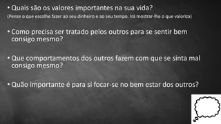• Quais são os valores importantes na sua vida?
(Pense o que escolhe fazer ao seu dinheiro e ao seu tempo. Irá mostrar-lhe o que valoriza)
• Como precisa ser tratado pelos outros para se sentir bem
consigo mesmo?
• Que comportamentos dos outros fazem com que se sinta mal
consigo mesmo?
• Quão importante é para si focar-se no bem estar dos outros?
 