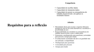 Requisitos para a reflexão
Competência
• Capacidade de recolher dados
• Capacidade de interpretar dados
• Capacidade de pensar as consequências do
trabalho desenvolvido e de aplicar os
resultados futuros
Atitudes
• Mentalidade aberta para escutar e respeitar diferentes
perspetivas sem ter em conta alternativas e reconhecer a
possibilidade de erro
• Responsabilidade em considerar as consequências do
trabalho desenvolvido a curto e médio prazo
• Entusiasmo e predisposição para questionar, curiosidade
para procurar, energia para mudar.
• O conhecimento acumulado não deve ser guardado mas
sim utilizado e compartilhado
• Predisposição para questionar
• Curiosidade para procurar
• Energia para mudar
 