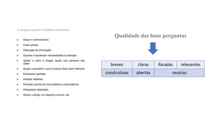 • Adquirir conhecimento
• Fazer pensar
• Obtenção de informação
• Suscitar e esclarecer necessidades ou desejos
• Ajudar o outro a chegar àquilo que pensava não
saber
• Ajudar a perceber o que é preciso fazer para melhorar
• Esclarecer opiniões
• Analisar detalhes
• Perceber pontos de concordância e discordância
• Ultrapassar objecções
• Ajudar a atingir um objectivo comum, etc.
breves claras focadas relevantes
construtivas abertas neutras
 