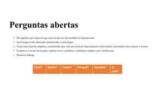 Perguntas abertas
• São aquelas cuja resposta exige mais do que um monossílabo ou resposta curta
• Servem para evitar ideias pré-estabelecidas e estereótipos
• Visam uma resposta simpática, contribuindo para criar um clima de relacionamento afetivamente concordante entre emissor e recetor
• O objetivo é iniciar um assunto, explorar novos caminhos e estabelecer empatia com o interlocutor
• Promover diálogo
Qual? Quem? Como? Porquê? Quando? O
quê?
 