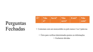 Perguntas
Fechadas • Contestam com um monossílabo ou pelo menos 2 ou 3 palavras
• Úteis para verificar determinados pontos ou informações
• Esclarecer dúvidas
É? Não
é?
Será? Não
será?
Está? Não
está?
 