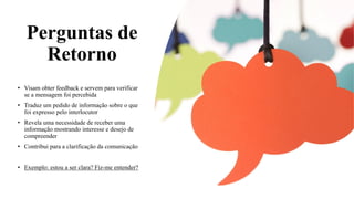 Perguntas de
Retorno
• Visam obter feedback e servem para verificar
se a mensagem foi percebida
• Traduz um pedido de informação sobre o que
foi expresso pelo interlocutor
• Revela uma necessidade de receber uma
informação mostrando interesse e desejo de
compreender
• Contribui para a clarificação da comunicação
• Exemplo: estou a ser clara? Fiz-me entender?
 