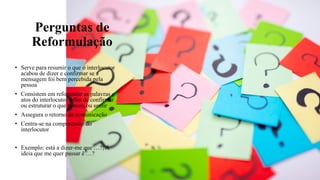 Perguntas de
Reformulação
• Serve para resumir o que o interlocutor
acabou de dizer e confirmar se a
mensagem foi bem percebida pela
pessoa
• Consistem em reformular as palavras e
atos do interlocutor a fim de confirmar
ou estruturar o que pensou ou sentir
• Assegura o retorno da comunicação
• Centra-se na compreensão do
interlocutor
• Exemplo: está a dizer-me que …?; A
ideia que me quer passar é …?
 