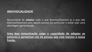 INDIVIDUALIDADE
Necessidade de adaptar tudo o que dizemos/fazemos (e o que não
dizemos/fazemos) para aquela pessoa em particular e evitar usar uma
abordagem generalizada.
Uma boa comunicação exige a capacidade de adaptar as
palavras e aproximar-nos da pessoa que está mesmo à nossa
frente.
 