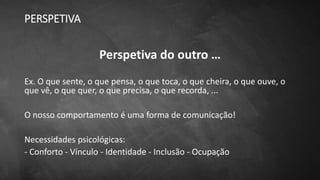 PERSPETIVA
Perspetiva do outro …
Ex. O que sente, o que pensa, o que toca, o que cheira, o que ouve, o
que vê, o que quer, o que precisa, o que recorda, ...
O nosso comportamento é uma forma de comunicação!
Necessidades psicológicas:
- Conforto - Vínculo - Identidade - Inclusão - Ocupação
 