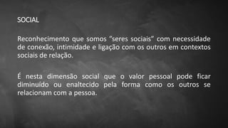 SOCIAL
Reconhecimento que somos ”seres sociais” com necessidade
de conexão, intimidade e ligação com os outros em contextos
sociais de relação.
É nesta dimensão social que o valor pessoal pode ficar
diminuído ou enaltecido pela forma como os outros se
relacionam com a pessoa.
 