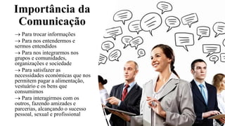 Importância da
Comunicação
→ Para trocar informações
→ Para nos entendermos e
sermos entendidos
→ Para nos integrarmos nos
grupos e comunidades,
organizações e sociedade
→ Para satisfazer as
necessidades económicas que nos
permitem pagar a alimentação,
vestuário e os bens que
consumimos
→ Para interagirmos com os
outros, fazendo amizades e
parcerias, alcançando o sucesso
pessoal, sexual e profissional
 