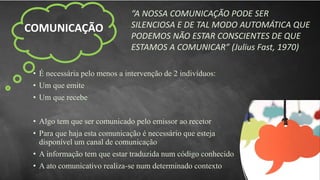 COMUNICAÇÃO
“A NOSSA COMUNICAÇÃO PODE SER
SILENCIOSA E DE TAL MODO AUTOMÁTICA QUE
PODEMOS NÃO ESTAR CONSCIENTES DE QUE
ESTAMOS A COMUNICAR” (Julius Fast, 1970)
• É necessária pelo menos a intervenção de 2 indivíduos:
• Um que emite
• Um que recebe
• Algo tem que ser comunicado pelo emissor ao recetor
• Para que haja esta comunicação é necessário que esteja
disponível um canal de comunicação
• A informação tem que estar traduzida num código conhecido
• A ato comunicativo realiza-se num determinado contexto
 