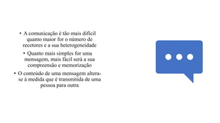 • A comunicação é tão mais difícil
quanto maior for o número de
recetores e a sua heterogeneidade
• Quanto mais simples for uma
mensagem, mais fácil será a sua
compreensão e memorização
• O conteúdo de uma mensagem altera-
se à medida que é transmitida de uma
pessoa para outra
 