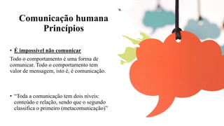 Comunicação humana
Princípios
• É impossível não comunicar
Todo o comportamento é uma forma de
comunicar. Todo o comportamento tem
valor de mensagem, isto é, é comunicação.
• “Toda a comunicação tem dois níveis:
conteúdo e relação, sendo que o segundo
classifica o primeiro (metacomunicação)”
 
