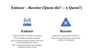 Emissor – Recetor (Quem diz? – A Quem?)
diz? – A Quem?)
Emissor
Aquele que emite ou transmite a mensagem
Ponto de partida de qualquer mensagem
Deve ser capaz de perceber quando e como entra
em comunicação para o recetor
Deve ser capaz de transmitir uma mensagem
compreensível para o recetor
Recetor
Aquele para a qual se dirige a mensagem
Deve estar sintonizado com o emissor para
entender a sua mensagem
 