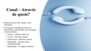 Canal – Através
de quem?
• Suporte que serve de veículo a uma
mensagem
• Uma grande variedade de canais de
transmissão, cada um deles com vantagens
e inconvenientes
• Sonoro – telefone, rádio, etc
• Escrita – televisão, cinema
• Audiovisual – televisão, cinema
• Multimédia – diversos meios
simultaneamente
• Hipermédia – Tv digital e Internet
 