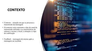 • Contexto – situação em que se processa a
transmissão da mensagem
• O contexto varia consoante o tipo de canal de
transmissão utilizado e as características do
emissor e recetor, o local, a situação e o tipo
de codificação
• Feedback – mensagem de retorno após a
mensagem ser recebida
CONTEXTO
 