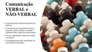 Comunicação
VERBAL e
NÃO-VERBAL
• As pessoas não comunicam apenas por
palavras
• Comunicam por movimentos faciais e
corporais, gestos, olhares, entoação –
elementos não verbais da comunicação
• Os seus significados variam de cultura
e de época
• O comportamento não verbal pode ser
uma reação involuntária
 