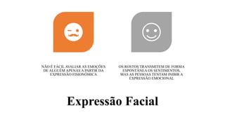 Expressão Facial
NÃO É FÁCIL AVALIAR AS EMOÇÕES
DE ALGUÉM APENAS A PARTIR DA
EXPRESSÃO FISIONÓMICA
OS ROSTOS TRANSMITEM DE FORMA
ESPONTÂNEA OS SENTIMENTOS,
MAS AS PESSOAS TENTAM INIBIR A
EXPRESSÃO EMOCIONAL
 
