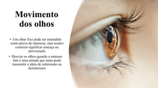 Movimento
dos olhos
• Um olhar fixo pode ser entendido
como prova de interesse, mas noutro
contexto significar ameaça ou
provocação
• Desviar os olhos quando o emissor
fala é uma atitude que tanto pode
transmitir a ideia de submissão ou
desinteresse
 