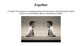 Espelhar
é "copiar" fisicamente os comportamentos da outra pessoa de uma maneira subtil,
como se os movimentos dela se estivessem a refletir.
 