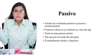 Passivo
• Atitude de evitamento perante as pessoas e
acontecimentos
• O passivo afasta-se ou submete-se, mas não age
• Torna-se uma pessoa ansiosa
• Não age por ter medo das deceções
• É normalmente tímido e silencioso
 