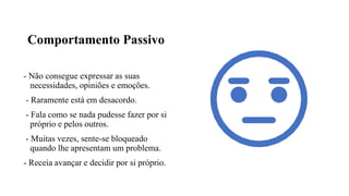 Comportamento Passivo
- Não consegue expressar as suas
necessidades, opiniões e emoções.
- Raramente está em desacordo.
- Fala como se nada pudesse fazer por si
próprio e pelos outros.
- Muitas vezes, sente-se bloqueado
quando lhe apresentam um problema.
- Receia avançar e decidir por si próprio.
 