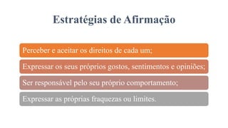 Estratégias de Afirmação
Perceber e aceitar os direitos de cada um;
Expressar os seus próprios gostos, sentimentos e opiniões;
Ser responsável pelo seu próprio comportamento;
Expressar as próprias fraquezas ou limites.
 