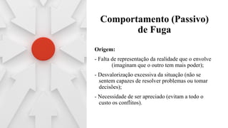 Comportamento (Passivo)
de Fuga
Origem:
- Falta de representação da realidade que o envolve
(imaginam que o outro tem mais poder);
- Desvalorização excessiva da situação (não se
sentem capazes de resolver problemas ou tomar
decisões);
- Necessidade de ser apreciado (evitam a todo o
custo os conflitos).
 